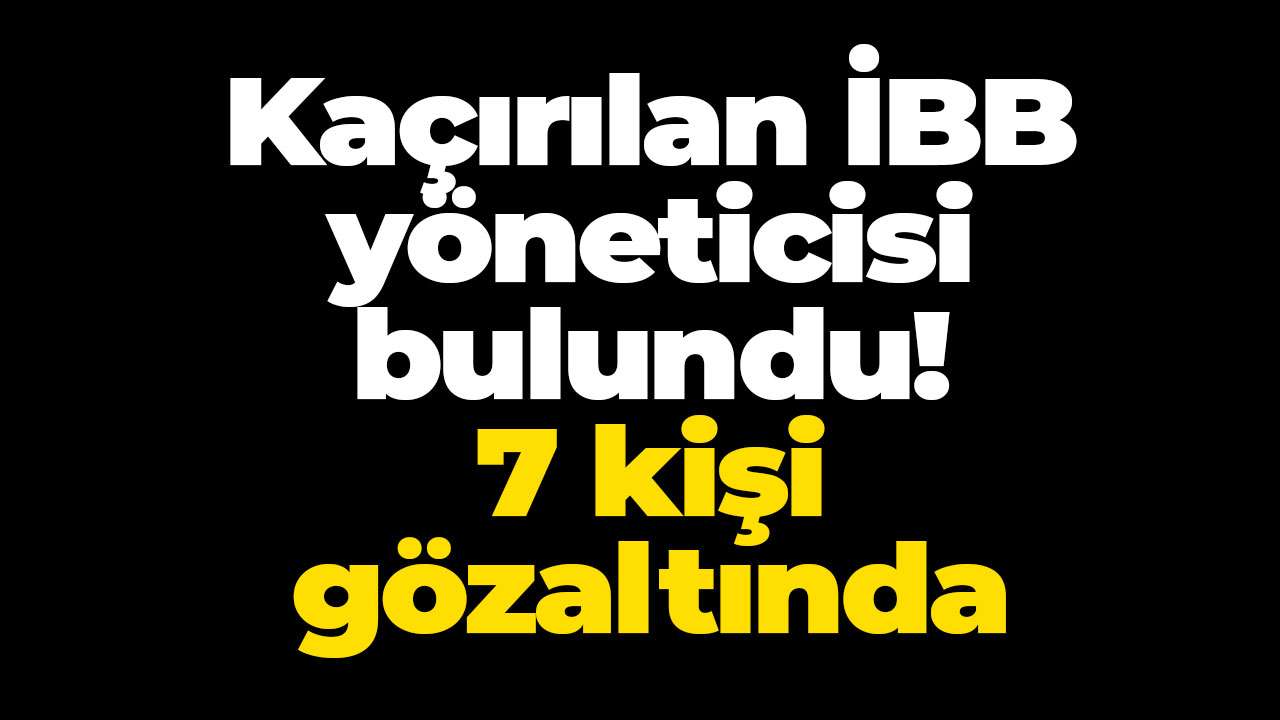 Kaçırılan İBB yöneticisi bulundu: 7 kişi gözaltında