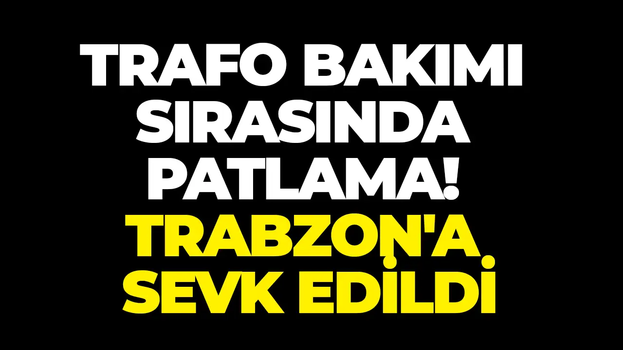 Trafo bakımı sırasında patlama: Trabzon'a sevk edildi!