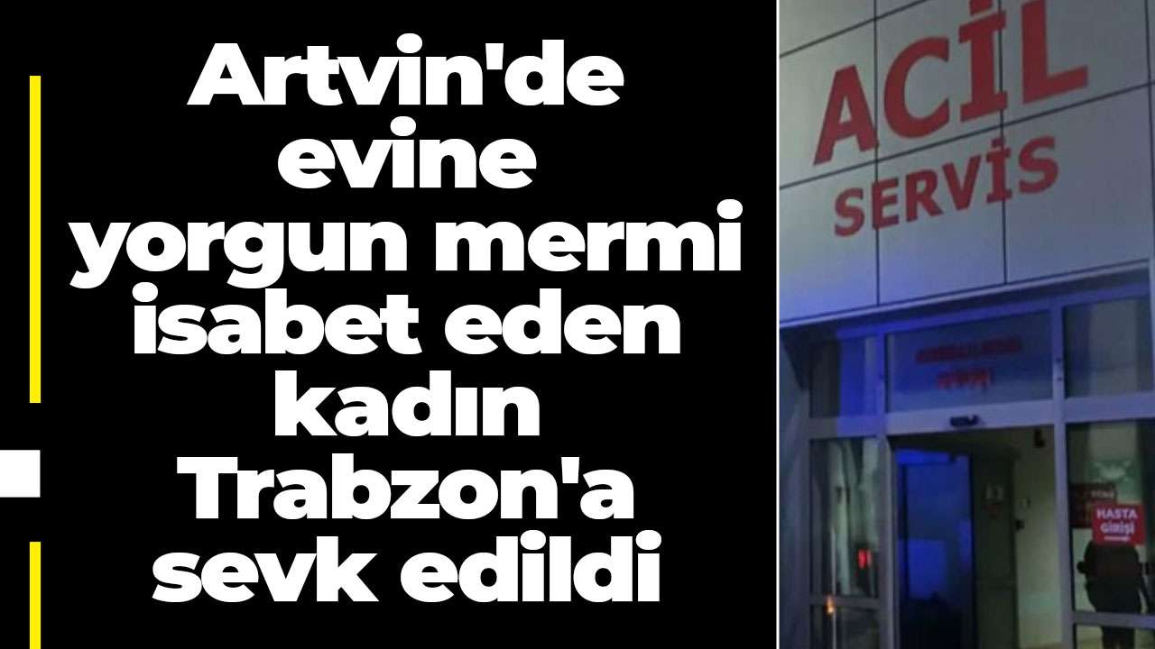 Artvin'de evine yorgun mermi isabet eden kadın Trabzon'a sevk edildi
