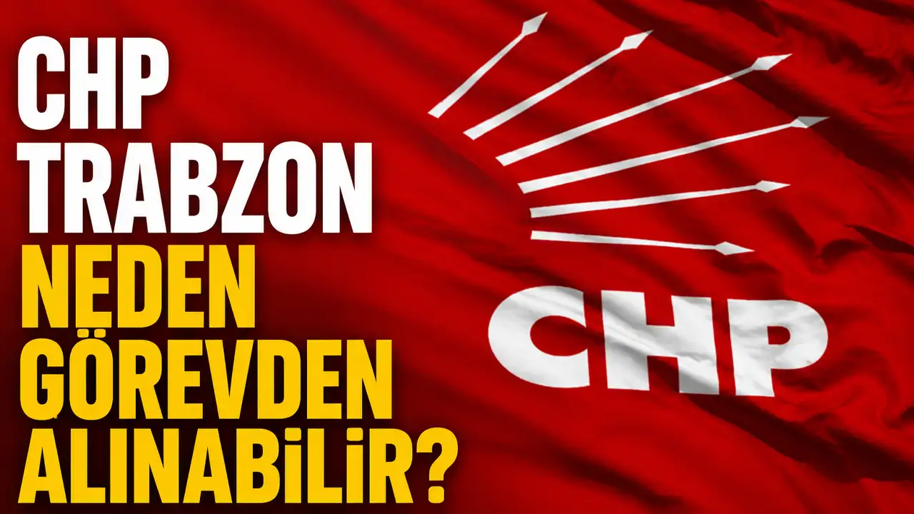 CHP Trabzon neden görevden alınabilir?